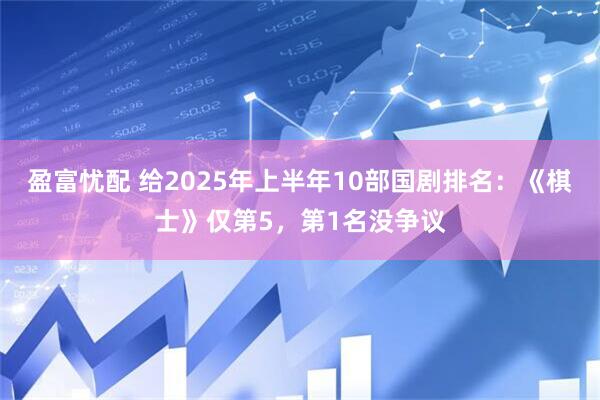 盈富忧配 给2025年上半年10部国剧排名：《棋士》仅第5，第1名没争议