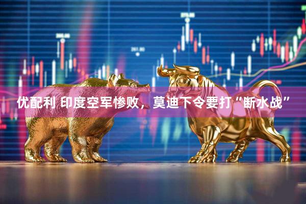 优配利 印度空军惨败，莫迪下令要打“断水战”