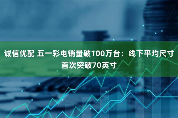 诚信优配 五一彩电销量破100万台：线下平均尺寸首次突破70英寸