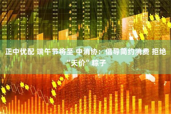 正中优配 端午节将至 中消协：倡导简约消费 拒绝“天价”粽子