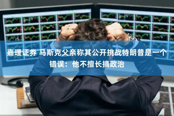 嘉理证券 马斯克父亲称其公开挑战特朗普是一个错误：他不擅长搞政治