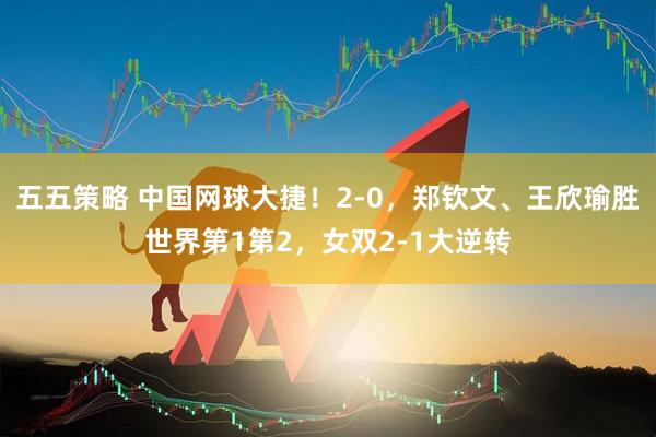 五五策略 中国网球大捷！2-0，郑钦文、王欣瑜胜世界第1第2，女双2-1大逆转