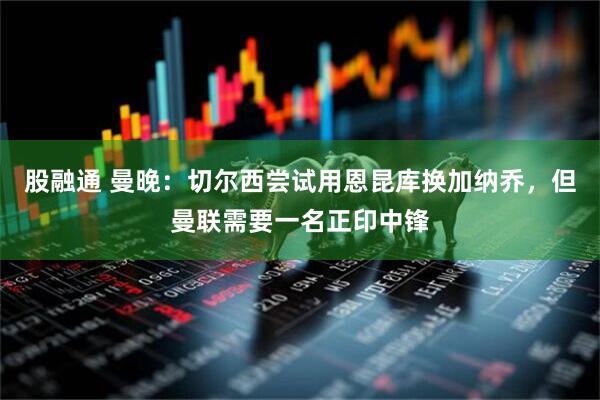 股融通 曼晚：切尔西尝试用恩昆库换加纳乔，但曼联需要一名正印中锋