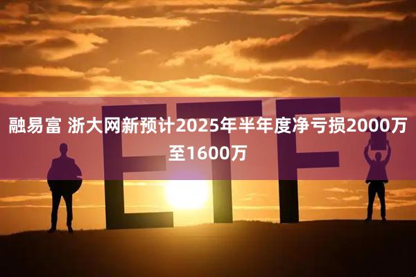 融易富 浙大网新预计2025年半年度净亏损2000万至1600万