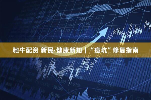 驰牛配资 新民·健康新知｜“痘坑”修复指南