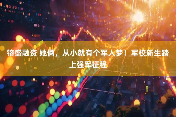 镕盛融资 她俩，从小就有个军人梦！军校新生踏上强军征程