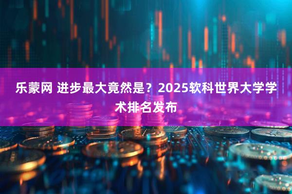 乐蒙网 进步最大竟然是？2025软科世界大学学术排名发布
