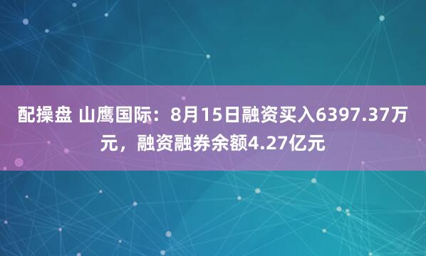 配操盘 山鹰国际：8月15日融资买入6397.37万元，融资融券余额4.27亿元