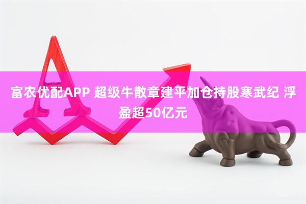 富农优配APP 超级牛散章建平加仓持股寒武纪 浮盈超50亿元