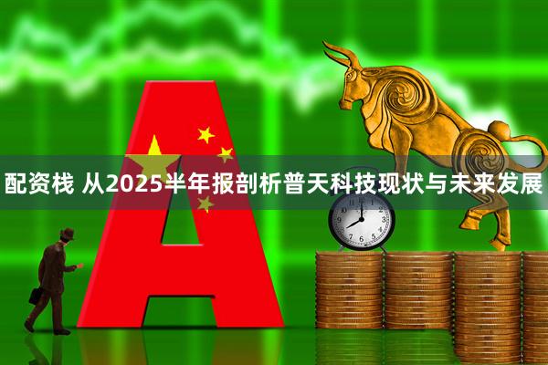 配资栈 从2025半年报剖析普天科技现状与未来发展