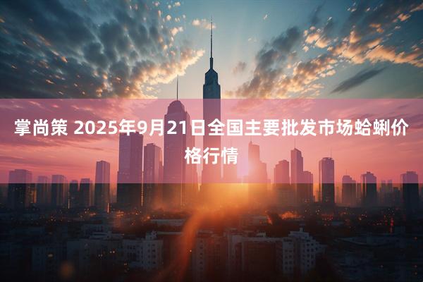 掌尚策 2025年9月21日全国主要批发市场蛤蜊价格行情