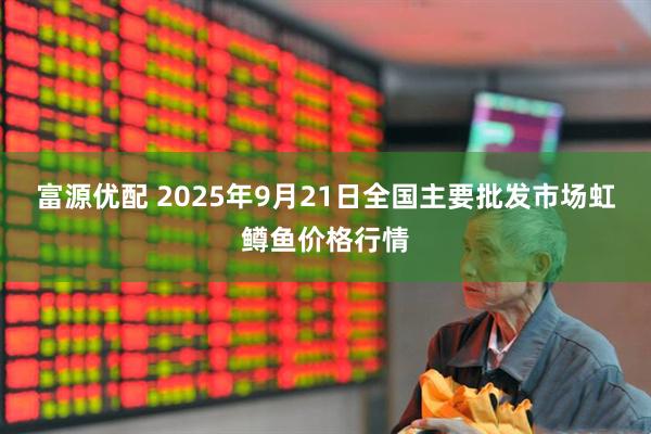 富源优配 2025年9月21日全国主要批发市场虹鳟鱼价格行情