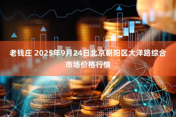 老钱庄 2025年9月24日北京朝阳区大洋路综合市场价格行情