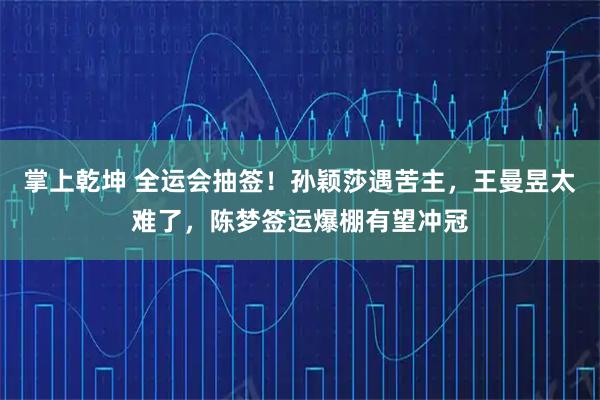 掌上乾坤 全运会抽签!孙颖莎遇苦主,王曼昱太难了,陈梦签运爆棚有望冲冠