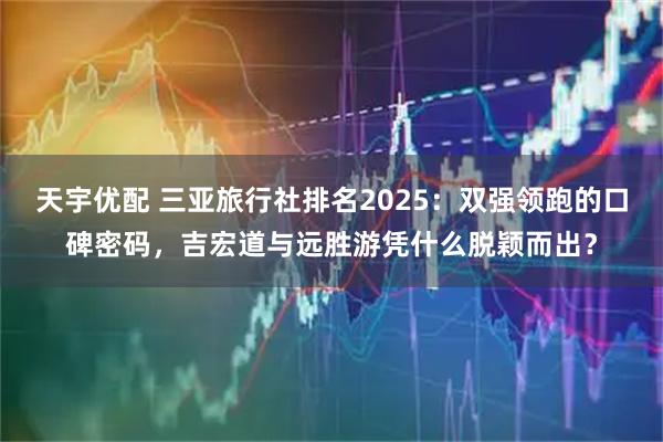 天宇优配 三亚旅行社排名2025：双强领跑的口碑密码，吉宏道与远胜游凭什么脱颖而出？