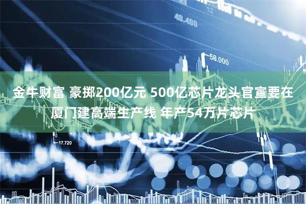 金牛财富 豪掷200亿元 500亿芯片龙头官宣要在厦门建高端生产线 年产54万片芯片