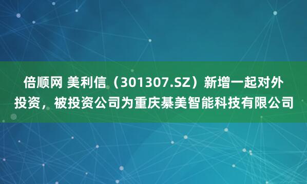 倍顺网 美利信（301307.SZ）新增一起对外投资，被投资公司为重庆綦美智能科技有限公司