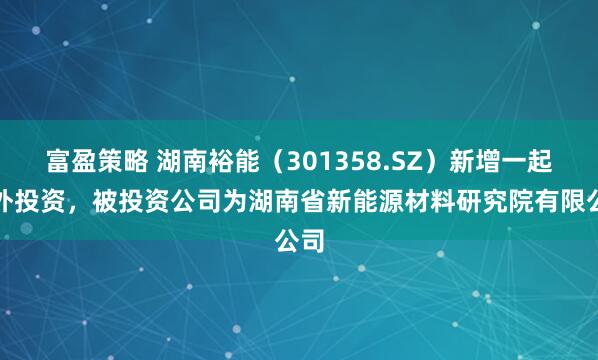 富盈策略 湖南裕能（301358.SZ）新增一起对外投资，被投资公司为湖南省新能源材料研究院有限公司