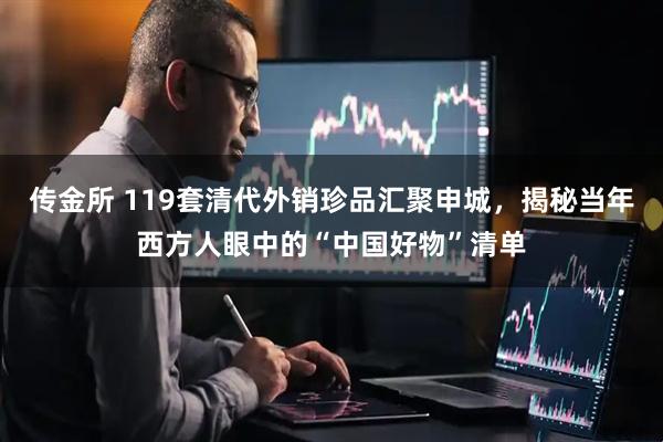 传金所 119套清代外销珍品汇聚申城，揭秘当年西方人眼中的“中国好物”清单