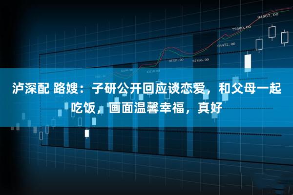 泸深配 路嫂：子研公开回应谈恋爱，和父母一起吃饭，画面温馨幸福，真好