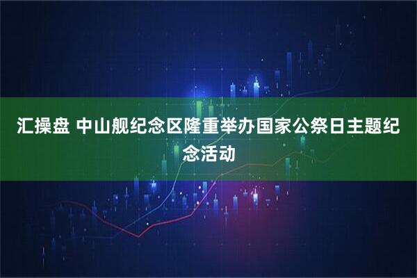 汇操盘 中山舰纪念区隆重举办国家公祭日主题纪念活动