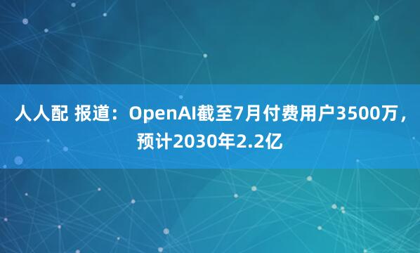 人人配 报道:OpenAI截至7月付费用户3500万,预计2030年2.2亿