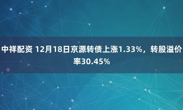 中祥配资 12月18日京源转债上涨1.33%，转股溢价率30.45%