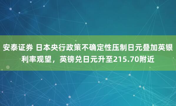 安泰证券 日本央行政策不确定性压制日元叠加英银利率观望，英镑兑日元升至215.70附近