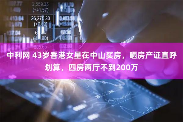 中利网 43岁香港女星在中山买房，晒房产证直呼划算，四房两厅不到200万