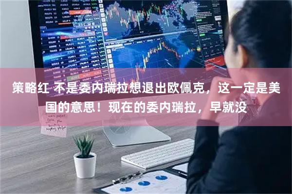 策略红 不是委内瑞拉想退出欧佩克，这一定是美国的意思！现在的委内瑞拉，早就没