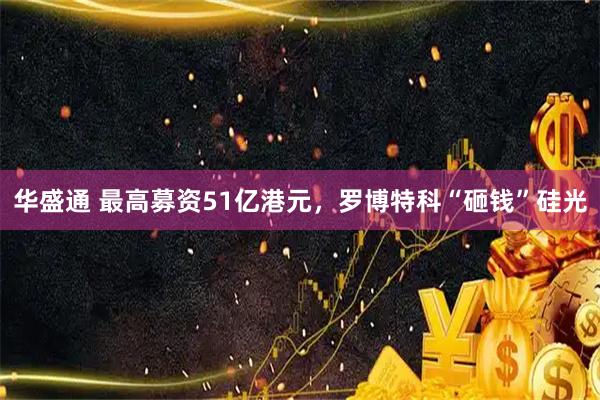 华盛通 最高募资51亿港元，罗博特科“砸钱”硅光